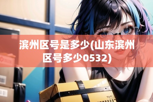 濱州區(qū)號(hào)是多少(山東濱州區(qū)號(hào)多少0532)