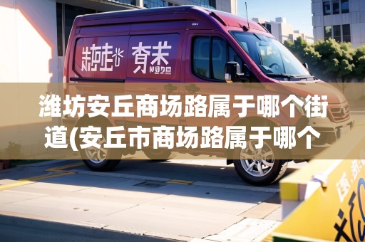 濰坊安丘商場路屬于哪個街道(安丘市商場路屬于哪個街道) 濰坊安丘商場路屬于哪個街道(安丘市商場路屬于哪個街道)