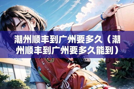 潮州順豐到廣州要多久（潮州順豐到廣州要多久能到）
