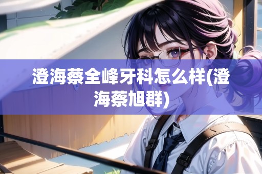 澄海蔡全峰牙科怎么樣(澄海蔡旭群)