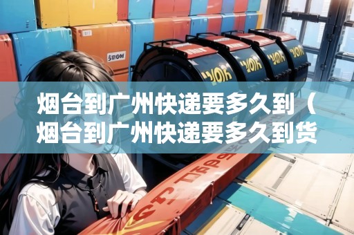 煙臺到廣州快遞要多久到（煙臺到廣州快遞要多久到貨）