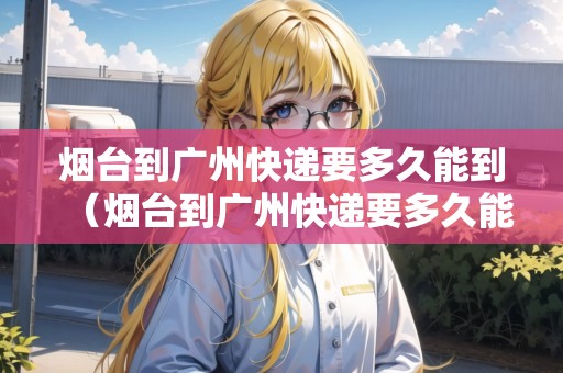 煙臺(tái)到廣州快遞要多久能到（煙臺(tái)到廣州快遞要多久能到貨）