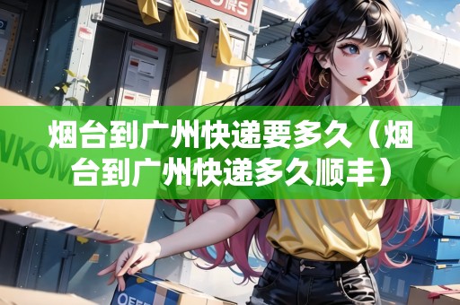 煙臺到廣州快遞要多久（煙臺到廣州快遞多久順豐）