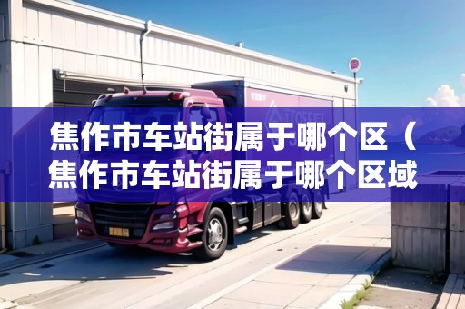 焦作市車站街屬于哪個區(qū)（焦作市車站街屬于哪個區(qū)域）