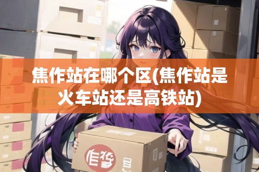 焦作站在哪個區(qū)(焦作站是火車站還是高鐵站)