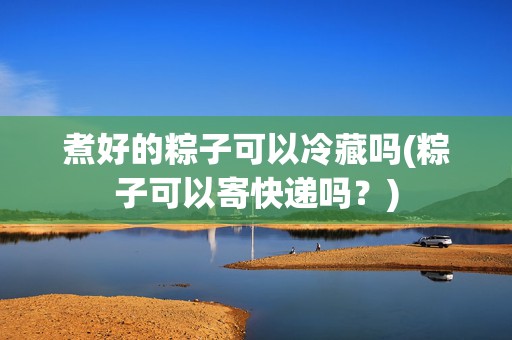 煮好的粽子可以冷藏嗎(粽子可以寄快遞嗎？)