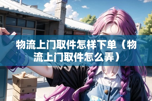 物流上門取件怎樣下單(物流上門取件怎么弄) 物流上門取件怎樣下單(物流上門取件怎么弄)