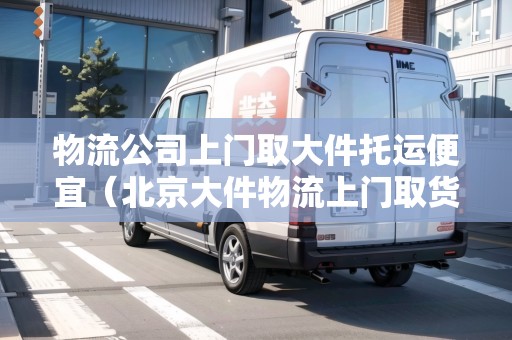 物流公司上門取大件托運便宜（北京大件物流上門取貨便宜的）