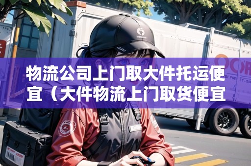 物流公司上門取大件托運便宜（大件物流上門取貨便宜的）