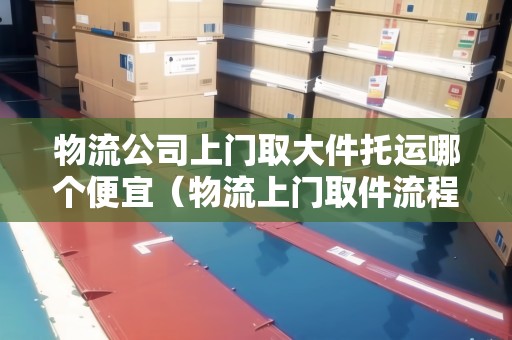 物流公司上門取大件托運(yùn)哪個(gè)便宜（物流上門取件流程圖片）