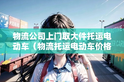 物流公司上門取大件托運(yùn)電動(dòng)車（物流托運(yùn)電動(dòng)車價(jià)格）