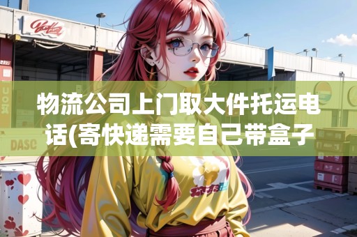 物流公司上門取大件托運電話(寄快遞需要自己帶盒子嗎) 物流公司上門取大件托運電話(寄快遞需要自己帶盒子嗎)
