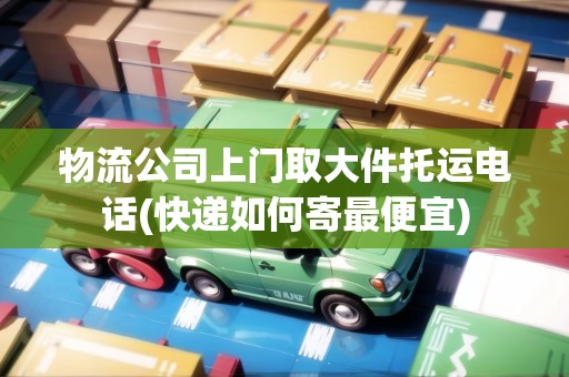 物流公司上門取大件托運(yùn)電話(快遞如何寄最便宜) 物流公司上門取大件托運(yùn)電話(快遞如何寄最便宜)