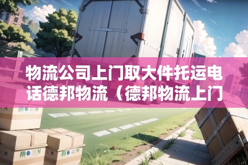 物流公司上門取大件托運(yùn)電話德邦物流（德邦物流上門服務(wù)）