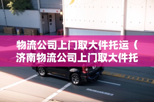物流公司上門取大件托運(濟南物流公司上門取大件托運電話) 物流公司上門取大件托運(濟南物流公司上門取大件托運電話)