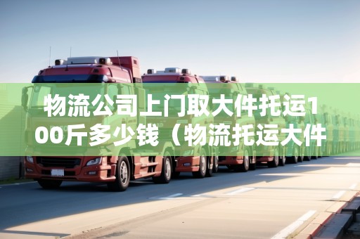 物流公司上門取大件托運(yùn)100斤多少錢（物流托運(yùn)大件收費(fèi)標(biāo)準(zhǔn)）