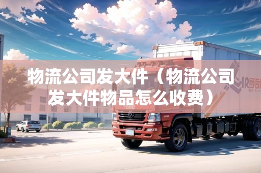 物流公司發(fā)大件（物流公司發(fā)大件物品怎么收費）