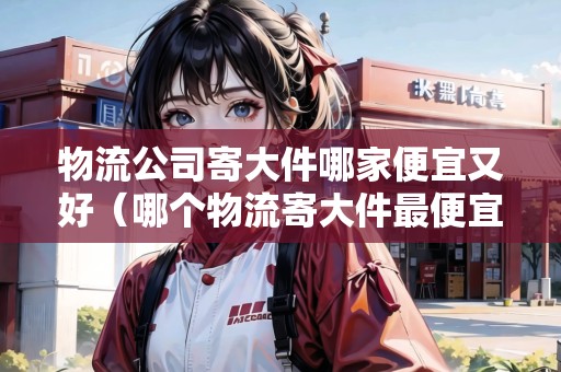 物流公司寄大件哪家便宜又好(哪個物流寄大件最便宜) 物流公司寄大件哪家便宜又好(哪個物流寄大件最便宜)