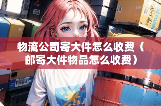 物流公司寄大件怎么收費（郵寄大件物品怎么收費）
