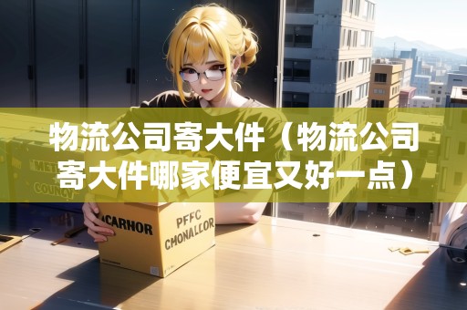 物流公司寄大件（物流公司寄大件哪家便宜又好一點）