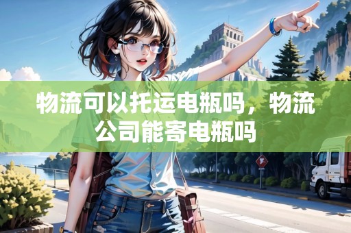 物流可以托運電瓶嗎，物流公司能寄電瓶嗎
