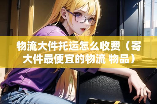 物流大件托運怎么收費（寄大件最便宜的物流 物品）