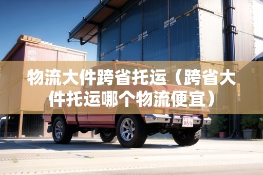 物流大件跨省托運(yùn)（跨省大件托運(yùn)哪個(gè)物流便宜）