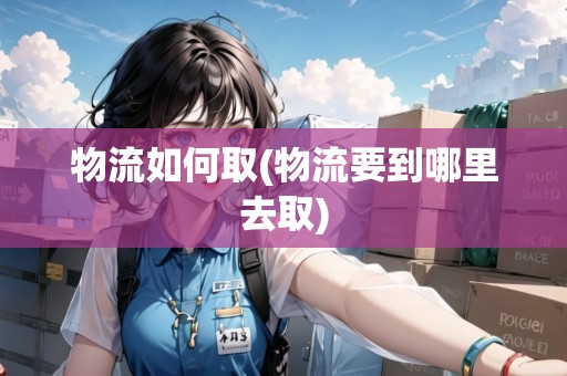 物流如何取(物流要到哪里去取) 物流如何取(物流要到哪里去取)