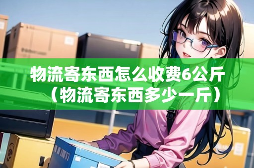 物流寄東西怎么收費6公斤（物流寄東西多少一斤）