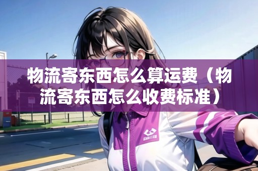 物流寄東西怎么算運費（物流寄東西怎么收費標(biāo)準(zhǔn)）
