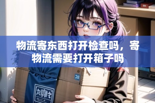 物流寄東西打開檢查嗎，寄物流需要打開箱子嗎