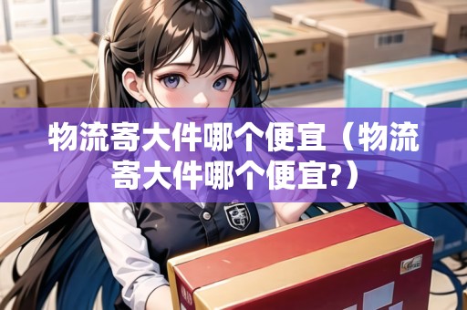 物流寄大件哪個便宜（物流寄大件哪個便宜?）