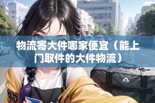物流寄大件哪家便宜（能上門取件的大件物流）