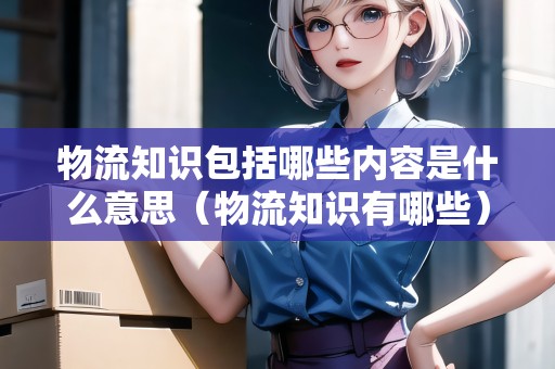 物流知識包括哪些內(nèi)容是什么意思（物流知識有哪些）