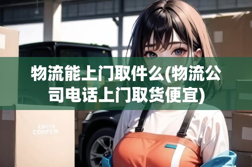 物流能上門取件么(物流公司電話上門取貨便宜)