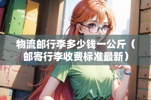 物流郵行李多少錢一公斤（郵寄行李收費(fèi)標(biāo)準(zhǔn)最新）