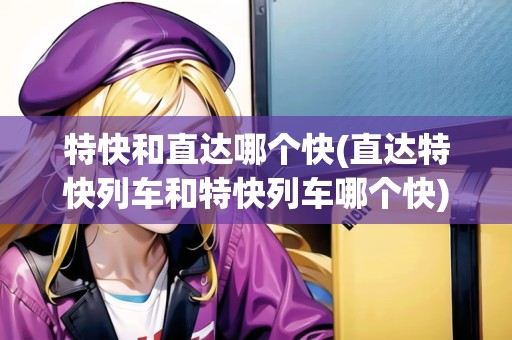 特快和直達(dá)哪個(gè)快(直達(dá)特快列車和特快列車哪個(gè)快) 特快和直達(dá)哪個(gè)快(直達(dá)特快列車和特快列車哪個(gè)快)