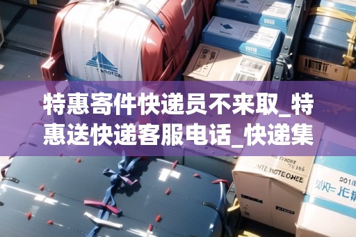 特惠寄件快遞員不來取_特惠送快遞客服電話_快遞集結地