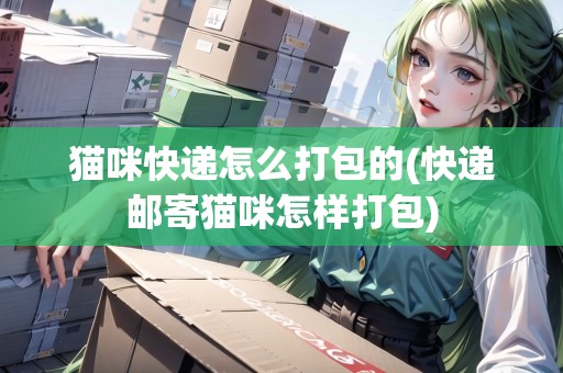 貓咪快遞怎么打包的(快遞郵寄貓咪怎樣打包)