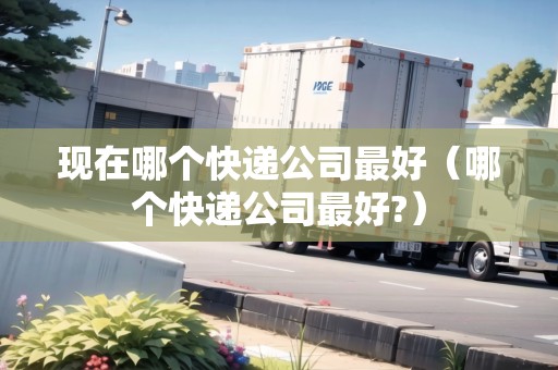 現(xiàn)在哪個(gè)快遞公司最好（哪個(gè)快遞公司最好?）
