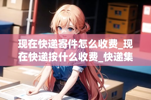 現(xiàn)在快遞寄件怎么收費(fèi)_現(xiàn)在快遞按什么收費(fèi)_快遞集結(jié)地