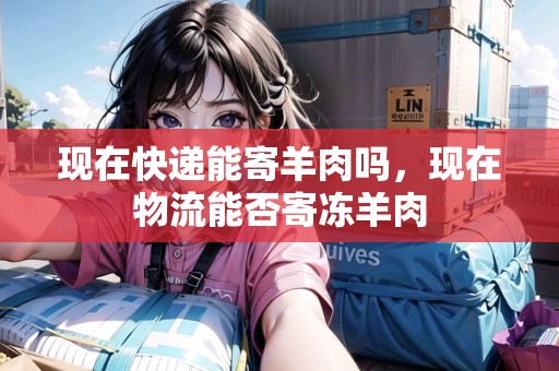 現(xiàn)在快遞能寄羊肉嗎，現(xiàn)在物流能否寄凍羊肉