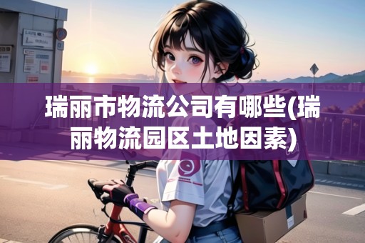 瑞麗市物流公司有哪些(瑞麗物流園區(qū)土地因素)