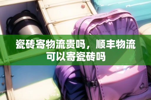 瓷磚寄物流貴嗎，順豐物流可以寄瓷磚嗎