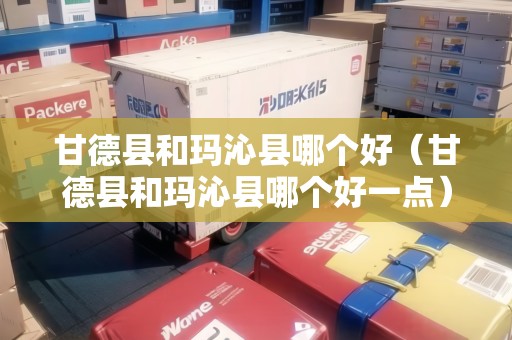 甘德縣和瑪沁縣哪個(gè)好（甘德縣和瑪沁縣哪個(gè)好一點(diǎn)）