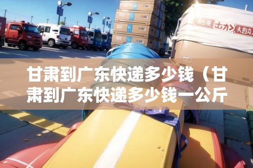 甘肅到廣東快遞多少錢（甘肅到廣東快遞多少錢一公斤）