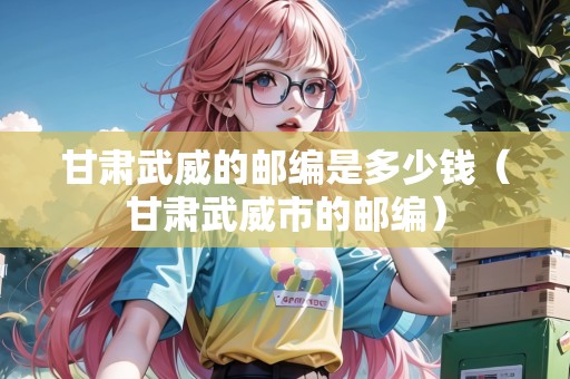 甘肅武威的郵編是多少錢（甘肅武威市的郵編）