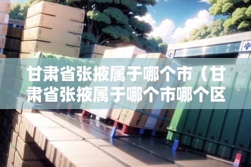 甘肅省張掖屬于哪個(gè)市（甘肅省張掖屬于哪個(gè)市哪個(gè)區(qū)）