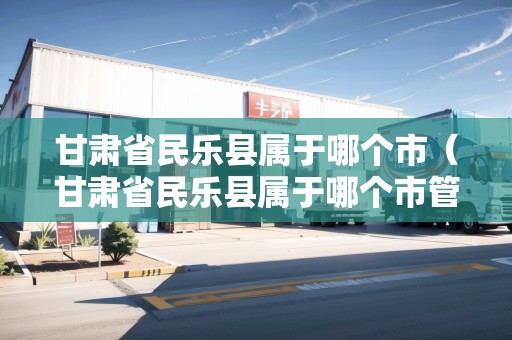 甘肅省民樂縣屬于哪個(gè)市（甘肅省民樂縣屬于哪個(gè)市管轄）
