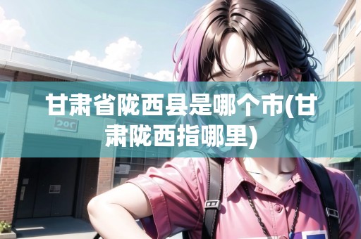 甘肅省隴西縣是哪個市(甘肅隴西指哪里)